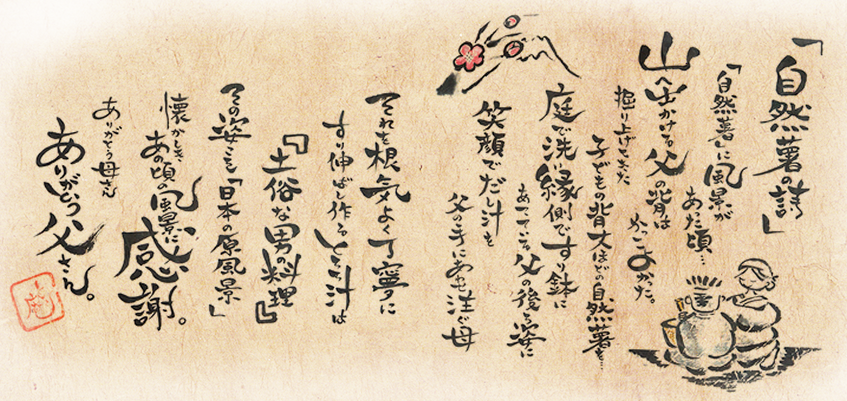 自然薯の詩自然薯に風景があった頃…山へ出かける父の背はかっこよかった。掘り上げてきた子供の背丈ほどの自然薯を庭で洗い縁側ですり鉢にあてている父の後ろ姿に笑顔でだし汁を父の手にあわせ注ぐ母それを根気よく丁寧にすり伸ばし作るとろろ汁は「土俗な男の料理」その姿こそ「日本の原風景」懐かしきあの頃の風景に感謝。ありがとう母さんありがとう父さん